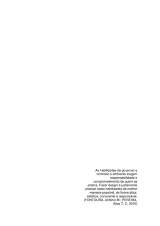 As habilidades de governar e
controlar o ambiente exigem
responsabilidade e
comprometimento de quem as
pratica. Fazer design é justamente
praticar estas habilidades da melhor
maneira possível, de forma ética,
estética, consciente e responsável.
(FONTOURA, Antônio M.; PEREIRA,
Alice T. C. 2010)
 