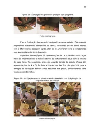 60
Figura 21 - Marcação dos planos de projeção com pirografia.
Fonte: Autoria própria.
Para a finalização das peças foi designado o uso de selador. Este material
proporciona acabamento semelhante ao verniz, resultando em um brilho intenso
com o diferencial da secagem rápida, além de ter um menor custo e corroborando
com a proposta sustentável do projeto.
A primeira demão (Figura 22, representações de 1 a 3) de selador nas peças
tratou de impermeabilizar a madeira através do fechamento de seus poros e rebaixo
de suas fibras. Na sequência, antes da segunda demão de selador (Figura 22,
representações de 4 a 6), foi feita a lixação com lixa fina, de grão 320, para a
remoção de quaisquer defeitos ainda restantes nas peças, proporcionando uma
finalização ainda melhor.
Figura 22 - 1 a 3) Aplicação da primeira demão de selador. 4 a 6) Aplicação da
segunda demão de selador.
Fonte: Autoria própria.
 