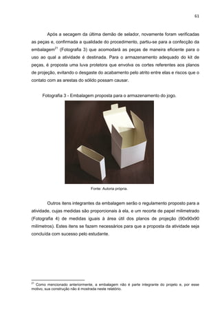 61
Após a secagem da última demão de selador, novamente foram verificadas
as peças e, confirmada a qualidade do procedimento, partiu-se para a confecção da
embalagem21
(Fotografia 3) que acomodará as peças de maneira eficiente para o
uso ao qual a atividade é destinada. Para o armazenamento adequado do kit de
peças, é proposta uma luva protetora que envolva os cortes referentes aos planos
de projeção, evitando o desgaste do acabamento pelo atrito entre elas e riscos que o
contato com as arestas do sólido possam causar.
Fotografia 3 - Embalagem proposta para o armazenamento do jogo.
Fonte: Autoria própria.
Outros itens integrantes da embalagem serão o regulamento proposto para a
atividade, cujas medidas são proporcionais à ela, e um recorte de papel milimetrado
(Fotografia 4) de medidas iguais à área útil dos planos de projeção (90x90x90
milímetros). Estes itens se fazem necessários para que a proposta da atividade seja
concluída com sucesso pelo estudante.
21
Como mencionado anteriormente, a embalagem não é parte integrante do projeto e, por esse
motivo, sua construção não é mostrada neste relatório.
 
