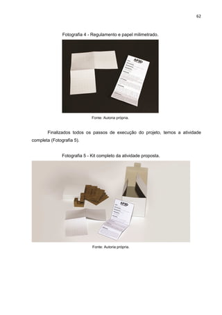 62
Fotografia 4 - Regulamento e papel milimetrado.
Fonte: Autoria própria.
Finalizados todos os passos de execução do projeto, temos a atividade
completa (Fotografia 5).
Fotografia 5 - Kit completo da atividade proposta.
Fonte: Autoria própria.
 