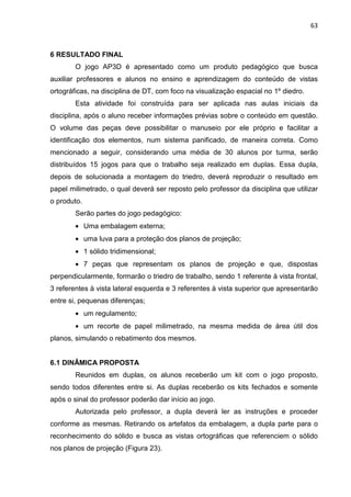 63
6 RESULTADO FINAL
O jogo AP3D é apresentado como um produto pedagógico que busca
auxiliar professores e alunos no ensino e aprendizagem do conteúdo de vistas
ortográficas, na disciplina de DT, com foco na visualização espacial no 1º diedro.
Esta atividade foi construída para ser aplicada nas aulas iniciais da
disciplina, após o aluno receber informações prévias sobre o conteúdo em questão.
O volume das peças deve possibilitar o manuseio por ele próprio e facilitar a
identificação dos elementos, num sistema panificado, de maneira correta. Como
mencionado a seguir, considerando uma média de 30 alunos por turma, serão
distribuídos 15 jogos para que o trabalho seja realizado em duplas. Essa dupla,
depois de solucionada a montagem do triedro, deverá reproduzir o resultado em
papel milimetrado, o qual deverá ser reposto pelo professor da disciplina que utilizar
o produto.
Serão partes do jogo pedagógico:
• Uma embalagem externa;
• uma luva para a proteção dos planos de projeção;
• 1 sólido tridimensional;
• 7 peças que representam os planos de projeção e que, dispostas
perpendicularmente, formarão o triedro de trabalho, sendo 1 referente à vista frontal,
3 referentes à vista lateral esquerda e 3 referentes à vista superior que apresentarão
entre si, pequenas diferenças;
• um regulamento;
• um recorte de papel milimetrado, na mesma medida de área útil dos
planos, simulando o rebatimento dos mesmos.
6.1 DINÂMICA PROPOSTA
Reunidos em duplas, os alunos receberão um kit com o jogo proposto,
sendo todos diferentes entre si. As duplas receberão os kits fechados e somente
após o sinal do professor poderão dar início ao jogo.
Autorizada pelo professor, a dupla deverá ler as instruções e proceder
conforme as mesmas. Retirando os artefatos da embalagem, a dupla parte para o
reconhecimento do sólido e busca as vistas ortográficas que referenciem o sólido
nos planos de projeção (Figura 23).
 