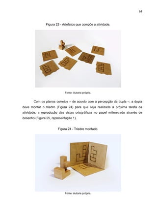 64
Figura 23 - Artefatos que compõe a atividade.
Fonte: Autoria própria.
Com os planos corretos – de acordo com a percepção da dupla –, a dupla
deve montar o triedro (Figura 24) para que seja realizada a próxima tarefa da
atividade, a reprodução das vistas ortográficas no papel milimetrado através de
desenho (Figura 25, representação 1).
Figura 24 - Triedro montado.
Fonte: Autoria própria.
 