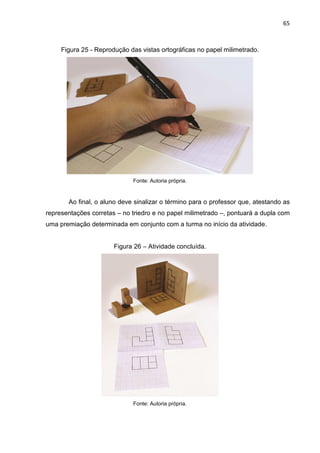 65
Figura 25 - Reprodução das vistas ortográficas no papel milimetrado.
Fonte: Autoria própria.
Ao final, o aluno deve sinalizar o término para o professor que, atestando as
representações corretas – no triedro e no papel milimetrado –, pontuará a dupla com
uma premiação determinada em conjunto com a turma no início da atividade.
Figura 26 – Atividade concluída.
Fonte: Autoria própria.
 