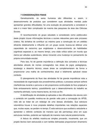 66
7 CONSIDERAÇÕES FINAIS
Geneticamente, os seres humanos são diferentes e, assim, o
desenvolvimento de produtos que considerem suas atividades mentais pode
apresentar grandes dificuldades; há uma evolução de pensamento a considerar e
este é o maior fator complicador da maioria das pesquisas da área das Ciências
Sociais.
O reconhecimento do grupo estudado e considerado como público-alvo
deste projeto trouxe informações técnicas e sociais relevantes para este processo
criativo. Na tentativa de contribuir ao máximo para a construção de um artefato
eficiente didaticamente e influente em um grupo social, buscou-se efetivar uma
capacidade de raciocínio que englobasse o desenvolvimento de habilidades
cognitivas espaciais e, ao mesmo tempo, uma visão crítica sobre um mundo que
clama por atitudes sustentáveis, talvez iniciando uma mudança no pensamento da
própria comunidade escolar.
Para isso, foi de grande importância a definição dos conceitos e técnicas
abordadas através de nomes consagrados nas áreas de jogos pedagógicos,
ecodesign e desenho técnico; essas áreas se complementaram de forma a
proporcionar uma malha de conhecimentos atual e totalmente aplicável nesse
contexto.
O planejamento do fluxo das atividades foi de grande importância vista a
necessidade de organização dos procedimentos práticos; o processo sempre sofrerá
interferências durante o percurso e isto proporciona continuidade do foco projetual e
forte embasamento teórico, possibilitando que o desenvolvimento do trabalho se
mantenha alinhado, numa mesma teoria, do início ao fim.
A identificação de atividades já aplicadas e das dificuldades dos alunos com
o conteúdo em questão mostrou-se de grande valia para a concepção do AP3D,
visto ele se tratar de um redesign de uma dessas atividades. Sua estrutura
volumétrica trouxe à nova proposta detalhes importantes nas relações espaciais
que, muitas vezes, se perdem no tempo. É esta estrutura que auxiliará o estudante a
apreender o referido conteúdo de maneira que ele permaneça ativo em suas
estruturas mentais, podendo ser replicado de maneira mais natural posteriormente.
A feitura do artefato mostrou-se simples provando, novamente, que um
projeto técnico bem estruturado e com tarefas delineadas proporcionam dinamismo
 