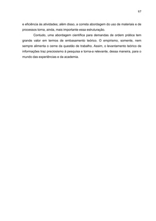 67
e eficiência às atividades; além disso, a correta abordagem do uso de materiais e de
processos torna, ainda, mais importante essa estruturação.
Contudo, uma abordagem científica para demandas de ordem prática tem
grande valor em termos de embasamento teórico. O empirismo, somente, nem
sempre alimenta o cerne da questão de trabalho. Assim, o levantamento teórico de
informações traz preciosismo à pesquisa e torna-a relevante, dessa maneira, para o
mundo das experiências e da academia.
 
