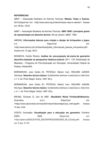 68
REFERÊNCIAS
ABNT – Associação Brasileira de Normas Técnicas. Missão, Visão e Valores.
2014.Disponível em: <http://www.abnt.org.br/abnt/missao-visao-e-valores>. Acesso
em: 09 fev, 18:23.
ABNT – Associação Brasileira de Normas Técnicas. NBR 10067: princípios gerais
de representação em desenho técnico. Rio de Janeiro: ABNT, 1995.
ABRINQ. Informações básicas para criação e design de brinquedos e jogos.
s.d. Disponível em:
<http://www.abrinq.com.br/download/public_informacoes_basicas_brinquedos.pdf>.
Acesso em: 12 ago, 2015.
BOANOVA, Cecília Oliveira. Análise de uma proposta de ensino de geometria
descritiva baseada na perspectiva histórico-cultural. 2011. 112f. Dissertação de
Mestrado – Programa de Pós-Graduação em Educação. Universidade Federal de
Pelotas, Pelotas/RS.
BORNANCINI, Jose Carlos M.; PETZOLD, Nelson Ivan; ORLANDI JUNIOR,
Henrique. Desenho técnico básico: fundamentos teóricos e exercícios a mão livre.
v.1. 4. ed. Porto Alegre: Sulina, 1987. 89 p.
BORNANCINI, Jose Carlos M.; PETZOLD, Nelson Ivan; ORLANDI JUNIOR,
Henrique. Desenho técnico básico: fundamentos teóricos e exercícios a mão livre.
v. 2. 1. ed. Porto Alegre: Sulina, 1987. 89 p.
BRUNO, Eduardo G. Uso do MDF. AkzoNobel Wood Finishes&Adhesives,
Guarulhos, (s.d.). Disponível em:
<https://www.akzonobel.com/wood/br/news/index/artigos/uso_mdf.aspx#>. Acesso
14 dez, 9:54.
COSTA, Conceição. Visualização para a educação em geometria. Coimbra:
ESEC, 2000. Disponível em:
<http://spiem.pt/DOCS/ATAS_ENCONTROS/2000/2000_08_CCosta.pdf>. Acesso
em: 9 dez, 21:55.
 