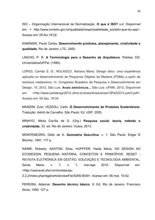 70
ISO – Organização Internacional de Normalização. O que é ISO? s.d. Disponível
em: < http://www.inmetro.gov.br/qualidade/responsabilidade_social/o-que-iso.asp>.
Acesso em: 09 fev,18:32.
KAMINSKI, Paulo Carlos. Desenvolvendo produtos, planejamento, criatividade e
qualidade. Rio de Janeiro: LTC, 2000.
LINCHO, P. R. A Terminologia para o Desenho de Arquitetura. Pelotas: ED.
Universitária/UFPel. (1996).
LOPES, Camila S. D.; NOLASCO, Adriana Maria. Design ético: uma experiência
aplicada no desenvolvimento de Pequenos Objetos de Madeira (POMs) a partir de
resíduos madeireiros. In: Congresso Brasileiro de Pesquisa e Desenvolvimento em
Design, 10, 2012, São Luis. Anais eletrônicos... São Luis: UFMA, 2012. Disponível
em: <http://www.peddesign2012.ufma.br/anais/Anais/anais10PeD2012.part3.pdf>.
Acesso em: 05 dez, 19:34.
MANZINI, Ezio; VEZZOLI, Carlo. O Desenvolvimento de Produtos Sustentáveis.
Tradução: Astrid de Carvalho. São Paulo: Ed. USP, 2005.
MINAYO, Maria Cecília de S. (Org.) Pesquisa social: teoria, método e
criatividade. 33. ed. Rio de Janeiro: Vozes, 2013.
MONTENEGRO, Gildo de A. Geometria Descritiva. v. 1. São Paulo: Edgar D
Blücher, 1991. 177 p.
NAIME, Roberto; ASHTON, Elisa; HUPFFER, Haide Maria. DO DESIGN AO
ECODESIGN: PEQUENA HISTÓRIA, CONCEITOS E PRINCÍPIOS. REGET -
REVISTA ELETRÔNICA EM GESTÃO, EDUCAÇÃO E TECNOLOGIA AMBIENTAL,
Santa Maria, v. 7, n. 7, mar-ago 2012. Disponível em:
<http://cascavel.ufsm.br/revistas/ojs-
2.2.2/index.php/reget/article/viewFile/5265/3630>. Acesso em: 06 mar, 10:42.
PEREIRA, Aldemar. Desenho técnico básico. 9. Ed. Rio de Janeiro: Francisco
Alves, 1990. 127 p.
 