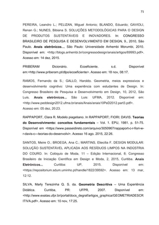 71
PEREIRA, Leandro L.; PELIZAN, Miguel Antonio; BLANDO, Eduardo; GAVIOLI,
Renan G.; NUNES, Bibiana S. SOLUÇÕES METODOLÓGICAS PARA O DESIGN
DE PRODUTOS SUSTENTÁVEIS E INOVADORES. In: CONGRESSO
BRASILEIRO DE PESQUISA E DESENVOLVIMENTO EM DESIGN, 9., 2010, São
Paulo. Anais eletrônicos… São Paulo: Universidade Anhembi Morumbi, 2010.
Disponível em: <http://blogs.anhembi.br/congressodesign/anais/artigos/69993.pdf>.
Acesso em: 14 dez, 2015.
PRIBERAM Dicionário. Ecoeficiente. s.d. Disponível
em:<http://www.priberam.pt/dlpo/ecoeficiente>. Acesso em: 18 nov, 08:17.
RAMOS, Fernando da S.; GALLO, Haroldo. Geometria, meios expressivos e
desenvolvimento cognitivo: Uma experiência com estudantes de Design. In:
Congresso Brasileiro de Pesquisa e Desenvolvimento em Design, 10, 2012, São
Luis. Anais eletrônicos... São Luis: UFMA, 2012. Disponível em:
<http://www.peddesign2012.ufma.br/anais/Anais/anais10PeD2012.part3.pdf>.
Acesso em: 05 dez, 20:23.
RAPPAPORT, Clara R. Modelo piagetiano. In RAPPAPORT; FIORI; DAVIS. Teorias
do Desenvolvimento: conceitos fundamentais – Vol. 1. EPU, 1981. p. 51-75.
Disponível em <https://www.passeidireto.com/arquivo/3050967/rappaport-c-r-fiori-w-
r-davis-c---teorias-do-desenvolvi>. Acesso 16 ago. 2015, 22:26.
SANTOS, Meire O.; BROEGA, Ana C.; MARTINS, Eliecília F. DESIGN MODULAR:
SOLUÇÃO SUSTENTÁVEL APLICADA AOS RESÍDUOS LIMPOS NA INDÚSTRIA
DO COURO. In: Colóquio de Moda, 11 – Edição Internacional, 8; Congresso
Brasileiro de Iniciação Científica em Design e Moda, 2, 2015, Curitiba. Anais
Eletrônicos... Curitiba: UP, 2015. Disponível em:
<https://repositorium.sdum.uminho.pt/handle/1822/39592>. Acesso em: 13 mar,
12:12.
SILVA, Marly Terezinha Q. S. da. Geometria Descritiva – Uma Experiência
Didática. Curitiba, PR: UFPR, 2007. Disponível em:
<http://www.exatas.ufpr.br/portal/docs_degraf/artigos_graphica/GEOMETRIADESCR
ITIVA.pdf>. Acesso em: 10 nov, 17:25.
 