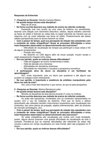 76
Respostas da Entrevista
1 - Pesquisa ao Docente: Cláudia Campos Ribeiro.
• Há quanto tempo leciona esta disciplina?
Mais de 20 anos.
• De forma sucinta descreva seu método de ensino do referido conteúdo.
Exposição oral com auxílio de uma caixa de fósforos (ou semelhante),
fazendo uma relação com Geometria Descritiva, sólidos, depois trabalho colorindo
as faces do sólido e fazendo as vistas lado no papel colorindo de maneira que se
relacione com as cores utilizadas nas faces do sólido. Posteriormente são dados
sólidos (perspectivas) para os alunos fazerem as vistas.
• Com o passar do tempo, qual sua percepção da relação dos estudantes com
o conteúdo de vistas ortográficas? Quais as principais dificuldades e erros
mais frequentes observados no desenvolvimento dos exercícios?
- Dificuldade de visualização de rampas que pertençam a duas vistas e VG
de alguns componentes;
- Posição das vistas;
- No desenho no CAD alguns além de trocar posição, trocam escala e
usam espaçamento irregular entre vistas.
• Em sua opinião, quais os motivos dessas dificuldades?
- Falta de bagagem do ensino fundamental e médio;
- Falta de atenção e/ou interesse.
- Dificuldades em disciplinas anteriores;
- Dificuldade em interpretar e visualizar a perspectiva isométrica.
• A participação ativa do aluno na disciplina é um facilitador da
aprendizagem?
Sim, muito importante, pois um aluno que questiona e até alguns que
auxiliam os colegas é bem interessante.
• Na sua opinião, é importante a existência de artefatos manipuláveis pelo
aluno em sala de aula?
Sim, pois é mais fácil desenhar o que vemos, do que só pela perspectiva.
2 - Pesquisa ao Docente: Marina Mendonça Loder.
• Há quanto tempo leciona esta disciplina?
Ministro as disciplinas da área técnica durante 21 anos no Instituto.
• De forma sucinta descreva seu método de ensino do referido conteúdo.
As aulas são expositivas, ministradas com os conteúdos representados no
quadro com o uso de materiais de desenho. Para que se tenha o efetivo
aprendizado são utilizados também instrumentos necessários para visualização dos
conteúdos, tais como planos de projeção, objetos tridimensionais, além de produtos
de mercado (embalagens, etc).
• Com o passar do tempo, qual sua percepção da relação dos estudantes com
o conteúdo de vistas ortográficas? Quais as principais dificuldades e erros
mais frequentes observados no desenvolvimento dos exercícios?
As vistas ortográficas são visualizadas por muitos com muita facilidade,
porém, alguns alunos possuem uma grande dificuldade de visualização de todo o
contexto. Percebe-se que as maiores dificuldades são referentes às vistas não
visíveis e planos em rampa visualizados em vista frontal, além das projeções no 3º
diedro.
• Em sua opinião, quais os motivos dessas dificuldades?
 