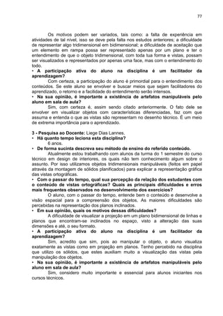 77
Os motivos podem ser variados, tais como: a falta de experiência em
atividades de tal nível, isso se deve pela falta nos estudos anteriores; a dificuldade
de representar algo tridimensional em bidimensional; a dificuldade de aceitação que
um elemento em rampa possa ser representado apenas por um plano e ter o
entendimento de que o objeto tridimensional, com toda tua forma e vistas, possam
ser visualizados e representados por apenas uma face, mas com o entendimento do
todo.
• A participação ativa do aluno na disciplina é um facilitador da
aprendizagem?
Com certeza, a participação do aluno é primordial para o entendimento dos
conteúdos. Se este aluno se envolver e buscar meios que sejam facilitadores do
aprendizado, o retorno e a facilidade do entendimento serão intensos.
• Na sua opinião, é importante a existência de artefatos manipuláveis pelo
aluno em sala de aula?
Sim, com certeza é, assim sendo citado anteriormente. O fato dele se
envolver em visualizar objetos com características diferenciadas, faz com que
assuma e entenda o que as vistas são representam no desenho técnico. É um meio
de extrema importância para o aprendizado.
3 - Pesquisa ao Docente: Liege Dias Lannes.
• Há quanto tempo leciona esta disciplina?
6 anos.
• De forma sucinta descreva seu método de ensino do referido conteúdo.
Atualmente estou trabalhando com alunos da turma do 1 semestre do curso
técnico em design de interiores, os quais não tem conhecimento algum sobre o
assunto. Por isso utilizamos objetos tridimensionais manipuláveis (feitos em papel
através da montagem de sólidos planificados) para explicar a representação gráfica
das vistas ortográficas.
• Com o passar do tempo, qual sua percepção da relação dos estudantes com
o conteúdo de vistas ortográficas? Quais as principais dificuldades e erros
mais frequentes observados no desenvolvimento dos exercícios?
O aluno, com o passar do tempo, entende bem o conteúdo e desenvolve a
visão espacial para a compreensão dos objetos. As maiores dificuldades são
percebidas na representação dos planos inclinados.
• Em sua opinião, quais os motivos dessas dificuldades?
A dificuldade de visualizar a projeção em um plano bidimensional de linhas e
planos que encontram-se inclinados no espaço, visto a alteração das suas
dimensões e até, o seu formato.
• A participação ativa do aluno na disciplina é um facilitador da
aprendizagem?
Sim, acredito que sim, pois ao manipular o objeto, o aluno visualiza
exatamente as vistas como em projeção em planos. Tenho percebido na disciplina
que utilizo os sólidos, que estes auxiliam muito a visualização das vistas pela
manipulação dos objetos.
• Na sua opinião, é importante a existência de artefatos manipuláveis pelo
aluno em sala de aula?
Sim, considero muito importante e essencial para alunos iniciantes nos
cursos técnicos.
 
