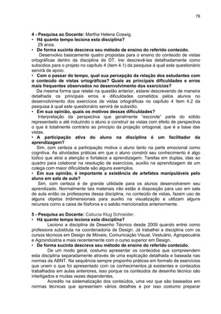 78
4 - Pesquisa ao Docente: Martha Helena Coswig.
• Há quanto tempo leciona esta disciplina?
29 anos.
• De forma sucinta descreva seu método de ensino do referido conteúdo.
Desenvolvo basicamente quatro propostas para o ensino do conteúdo de vistas
ortográficas dentro da disciplina de DT. Irei descrevê-las detalhadamente como
subsídios para o projeto no capítulo 4 (item 4.1) da pesquisa à qual este questionário
servirá de apoio.
• Com o passar do tempo, qual sua percepção da relação dos estudantes com
o conteúdo de vistas ortográficas? Quais as principais dificuldades e erros
mais frequentes observados no desenvolvimento dos exercícios?
Da mesma forma que relatei na questão anterior, estarei descrevendo de maneira
detalhada os principais erros e dificuldades cometidos pelos alunos no
desenvolvimento dos exercícios de vistas ortográficas no capítulo 4 ítem 4.2 da
pesquisa à qual este questionário servirá de subsídio.
• Em sua opinião, quais os motivos dessas dificuldades?
Interpretação da perspectiva que geralmente “esconde” parte do sólido
representado e até induzindo o aluno a construir as vistas com efeito de perspectiva
o que é totalmente contrário ao principio da projeção ortogonal, que é a base das
vistas.
• A participação ativa do aluno na disciplina é um facilitador da
aprendizagem?
Sim, com certeza a participação motiva o aluno tanto na parte emocional como
cognitiva. As atividades práticas em que o aluno constrói seu conhecimento é algo
lúdico que atrai a atenção e fortalece a aprendizagem. Tarefas em duplas, idas ao
quadro para colaborar na resolução de exercícios, auxílio na aprendizagem de um
colega com maior dificuldade são alguns exemplos.
• Em sua opinião, é importante a existência de artefatos manipuláveis pelo
aluno em sala de aula?
Sim, com certeza é de grande utilidade para os alunos desenvolverem seu
aprendizado. Normalmente tais materiais não estão à disposição para uso em sala
de aula então os professores dessa disciplina, no conteúdo de vistas, fazem uso de
alguns objetos tridimensionais para auxílio na visualização e utilizam alguns
recursos como a caixa de fósforos e o sabão mencionados anteriormente.
5 - Pesquisa ao Docente: Catiucia Klug Schneider.
• Há quanto tempo leciona esta disciplina?
Leciono a disciplina de Desenho Técnico desde 2009 quando entrei como
professora substituta na coordenadoria de Design. Já trabalhei a disciplina com os
cursos técnicos em Design de Móveis, Comunicação Visual, Vestuário, Agropecuária
e Agroindústria e mais recentemente com o curso superior em Design.
• De forma sucinta descreva seu método de ensino do referido conteúdo.
De um modo geral, costumo apresentar os conteúdos que compreendem
esta disciplina separadamente através de uma explicação detalhada e baseada nas
normas da ABNT. Na sequência sempre proponho práticas em formato de exercícios
que unem o que foi apresentado com os conhecimentos já existentes e conteúdos
trabalhados em aulas anteriores, isso porque os conteúdos de desenho técnico são
interligados e muitas vezes dependentes.
Acredito na sistematização dos conteúdos, uma vez que são baseados em
normas técnicas que apresentam vários detalhes e por isso costumo preparar
 