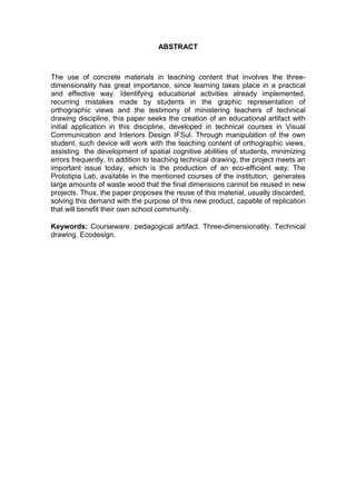 ABSTRACT
The use of concrete materials in teaching content that involves the three-
dimensionality has great importance, since learning takes place in a practical
and effective way. Identifying educational activities already implemented,
recurring mistakes made by students in the graphic representation of
orthographic views and the testimony of ministering teachers of technical
drawing discipline, this paper seeks the creation of an educational artifact with
initial application in this discipline, developed in technical courses in Visual
Communication and Interiors Design IFSul. Through manipulation of the own
student, such device will work with the teaching content of orthographic views,
assisting the development of spatial cognitive abilities of students, minimizing
errors frequently. In addition to teaching technical drawing, the project meets an
important issue today, which is the production of an eco-efficient way. The
Prototipia Lab, available in the mentioned courses of the institution, generates
large amounts of waste wood that the final dimensions cannot be reused in new
projects. Thus, the paper proposes the reuse of this material, usually discarded,
solving this demand with the purpose of this new product, capable of replication
that will benefit their own school community.
Keywords: Courseware. pedagogical artifact. Three-dimensionality. Technical
drawing. Ecodesign.
 