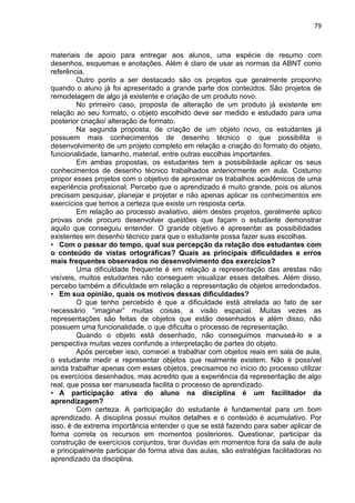 79
materiais de apoio para entregar aos alunos, uma espécie de resumo com
desenhos, esquemas e anotações. Além é claro de usar as normas da ABNT como
referência.
Outro ponto a ser destacado são os projetos que geralmente proponho
quando o aluno já foi apresentado a grande parte dos conteúdos. São projetos de
remodelagem de algo já existente e criação de um produto novo.
No primeiro caso, proposta de alteração de um produto já existente em
relação ao seu formato, o objeto escolhido deve ser medido e estudado para uma
posterior criação/ alteração de formato.
Na segunda proposta, de criação de um objeto novo, os estudantes já
possuem mais conhecimentos de desenho técnico o que possibilita o
desenvolvimento de um projeto completo em relação a criação do formato do objeto,
funcionalidade, tamanho, material, entre outras escolhas importantes.
Em ambas propostas, os estudantes tem a possibilidade aplicar os seus
conhecimentos de desenho técnico trabalhados anteriormente em aula. Costumo
propor esses projetos com o objetivo de aproximar os trabalhos acadêmicos de uma
experiência profissional. Percebo que o aprendizado é muito grande, pois os alunos
precisam pesquisar, planejar e projetar e não apenas aplicar os conhecimentos em
exercícios que temos a certeza que existe um resposta certa.
Em relação ao processo avaliativo, além destes projetos, geralmente aplico
provas onde procuro desenvolver questões que façam o estudante demonstrar
aquilo que conseguiu entender. O grande objetivo é apresentar as possibilidades
existentes em desenho técnico para que o estudante possa fazer suas escolhas.
• Com o passar do tempo, qual sua percepção da relação dos estudantes com
o conteúdo de vistas ortográficas? Quais as principais dificuldades e erros
mais frequentes observados no desenvolvimento dos exercícios?
Uma dificuldade frequente é em relação a representação das arestas não
visíveis, muitos estudantes não conseguem visualizar esses detalhes. Além disso,
percebo também a dificuldade em relação a representação de objetos arredondados.
• Em sua opinião, quais os motivos dessas dificuldades?
O que tenho percebido é que a dificuldade está atrelada ao fato de ser
necessário “imaginar” muitas coisas, a visão espacial. Muitas vezes as
representações são feitas de objetos que estão desenhados e além disso, não
possuem uma funcionalidade, o que dificulta o processo de representação.
Quando o objeto está desenhado, não conseguimos manuseá-lo e a
perspectiva muitas vezes confunde a interpretação de partes do objeto.
Após perceber isso, comecei a trabalhar com objetos reais em sala de aula,
o estudante medir e representar objetos que realmente existem. Não é possível
ainda trabalhar apenas com esses objetos, precisamos no início do processo utilizar
os exercícios desenhados, mas acredito que a experiência da representação de algo
real, que possa ser manuseada facilita o processo de aprendizado.
• A participação ativa do aluno na disciplina é um facilitador da
aprendizagem?
Com certeza. A participação do estudante é fundamental para um bom
aprendizado. A disciplina possui muitos detalhes e o conteúdo é acumulativo. Por
isso, é de extrema importância entender o que se está fazendo para saber aplicar de
forma correta os recursos em momentos posteriores. Questionar, participar da
construção de exercícios conjuntos, tirar duvidas em momentos fora da sala de aula
e principalmente participar de forma ativa das aulas, são estratégias facilitadoras no
aprendizado da disciplina.
 