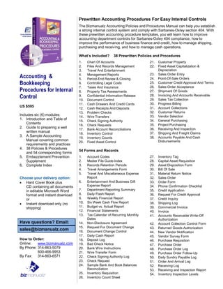 Accounting &
Bookkeeping
Procedures for Internal
Control
US $595
Includes six (6) modules:
1. Introduction and Table of
Contents
2. Guide to preparing a well
written manual
3. A Sample Accounting
Manual covering common
requirements and practices
4. 38 Policies & Procedures
and 54 corresponding forms
5. Embezzlement Prevention
Supplement
6. Complete Index
Choose your delivery option:
 Hard Cover Book plus
CD containing all documents
in editable Microsoft Word
format and instant download
or
 Instant download only (no
shipping)
Have questions? Email:
sales@bizmanualz.com
How to Order:
Online: www.bizmanualz.com
By Phone: 314-863-5079
800-466-9953
By Fax: 314-863-6571
Prewritten Accounting Procedures For Easy Internal Controls
The Bizmanualz Accounting Policies and Procedures Manual can help you establish
a strong internal control system and comply with Sarbanes-Oxley section 404. With
these prewritten accounting procedure templates, you will learn how to improve
accounting department controls for Sarbanes-Oxley 404 compliance, how to
improve the performance of business finance and credit, how to manage shipping,
purchasing and receiving, and how to manage cash operations.
What’s Included? 38 Prewritten Policies and Procedures
1. Chart Of Accounts
2. Files And Records Management
3. Travel And Entertainment
4. Management Reports
5. Period-End Review & Closing
6. Controlling Legal Costs
7. Taxes And Insurance
8. Property Tax Assessments
9. Confidential Information Release
10. Document Control
11. Cash Drawers And Credit Cards
12. Cash Receipts And Deposits
13. Problem Checks
14. Wire Transfers
15. Check Signing Authority
16. Check Requests
17. Bank Account Reconciliations
18. Inventory Control
19. Inventory Counts
20. Fixed Asset Control
21. Customer Property
22. Fixed Asset Capitalization &
Depreciation
23. Sales Order Entry
24. Point-Of-Sale Orders
25. Customer Credit Approval And Terms
26. Sales Order Acceptance
27. Shipment Of Goods
28. Invoicing And Accounts Receivable
29. Sales Tax Collection
30. Progress Billing
31. Account Collections
32. Customer Returns
33. Vendor Selection
34. General Purchasing
35. Project Purchasing
36. Receiving And Inspection
37. Shipping And Freight Claims
38. Accounts Payable And Cash
Disbursements
54 Forms and Records
1. Account Codes
2. Master File Guide Index
3. Records Retention Periods
4. Travel Arrangements Form
5. Travel And Miscellaneous Expense
Report
6. Entertainment And Business Gift
Expense Report
7. Department Reporting Summary
8. Daily Flash Report
9. Weekly Financial Report
10. Six Week Cash Flow Report
11. Budget vs. Actual Report
12. Financial Statements
13. Tax Calendar of Recurring Monthly
Dates
14. Non-Disclosure Agreement
15. Request For Document Change
16. Document Change Control
17. Daily Cash Report
18. Deposit Log
19. Bad Check Notice
20. Bank Wire Instructions
21. Wire Transfer Form
22. Check Signing Authority Log
23. Check Request
24. Sample Bank And Book Balances
Reconciliation
25. Inventory Requisition
26. Inventory Count Sheet
27. Inventory Tag
28. Capital Asset Requisition
29. Asset Disposition Form
30. Bill Of Sale
31. Material Return Notice
32. Sales Order
33. Order Form
34. Phone Confirmation Checklist
35. Credit Application
36. Request For Credit Approval
37. Credit Inquiry
38. Shipping Log
39. Commercial Invoice
40. Invoice
41. Accounts Receivable Write-Off
Authorization
42. Account Collection Control Form
43. Returned Goods Authorization
44. New Vendor Notification
45. Vendor Survey Form
46. Purchase Requisition
47. Purchase Order
48. Purchase Order Log
49. Purchase Order Follow-Up
50. Daily Sundry Payable Log
51. Order And Arrival Log
52. Receiving Log
53. Receiving and Inspection Report
54. Inventory Inspection Levels
 