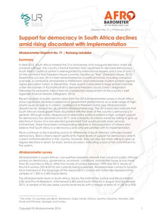 Copyright © Afrobarometer 2016 1
Dispatch No. 71 | 9 February 2016
Support for democracy in South Africa declines
amid rising discontent with implementation
Afrobarometer Dispatch No. 71 | Rorisang Lekalake
Summary
In April 2015, South Africa marked the 21st anniversary of its inaugural elections under full
universal suffrage, the country’s formal transition from apartheid to electoral democracy.
South Africa’s political system is well-regarded by international experts and is one of only 11
on the continent that Freedom House currently classifies as “free” (Freedom House, 2015).1
Despite this success, 2015 is best remembered for its political turmoil, including corruption
scandals, a combative atmosphere in Parliament, and nationwide student protests against
higher education tuition. In December, these events culminated in large protest marches
under the banner of #ZumaMustFall to demand President Jacob Zuma’s resignation
following the economic fallout from his unexpected replacement of the country’s well-
regarded finance minister (Telegraph, 2015).
Recent analysis of public opinion data from the 2015 Afrobarometer survey in South Africa
shows significant declines in approval of government performance on a wide range of high-
priority issues as well as in citizens’ confidence in President Zuma (see Afrobarometer
dispatches No. 64 and No. 66, at www.afrobarometer.org). The 2015 data also indicate that
South Africans have grown more dissatisfied with the state of the country’s democracy in
general. Although public disapproval of alternative political systems is high, outright support
for democracy has declined since 2011, and a majority of citizens would be willing to give up
elections in favour of a non-elected government that would provide basic services.
Furthermore, there have been corresponding declines in the proportions of citizens who
believe that South Africa is a democracy and who are satisfied with its implementation.
Race continues to be a leading source of differences in South Africans’ attitudes toward
democracy. Black citizens report significantly higher levels of support for democracy and its
current institutionalization in the country. However, they are also are more willing to give up
regular elections in return for basic service provision, indicating a lack of full commitment to
the system.
Afrobarometer survey
Afrobarometer is a pan-African, non-partisan research network that conducts public attitude
surveys on democracy, governance, economic conditions, and related issues across more
than 30 countries in Africa. After five rounds of surveys between 1999 and 2013, results of
Round 6 surveys (2014/2015) are currently being published. Afrobarometer conducts face-to-
face interviews in the language of the respondent’s choice with nationally representative
samples of 1,200 or 2,400 respondents.
The Afrobarometer team in South Africa, led by the Institute for Justice and Reconciliation
(IJR) and Plus 94 Research, interviewed 2,400 adult South Africans in August and September
2015. A sample of this size yields country-level results with a margin of error of +/-2% at a 95%
1 The other 10 countries are: Benin, Botswana, Cape Verde, Ghana, Lesotho, Mauritius, Namibia, São
Tomé and Príncipe, Senegal, and Tunisia.
 