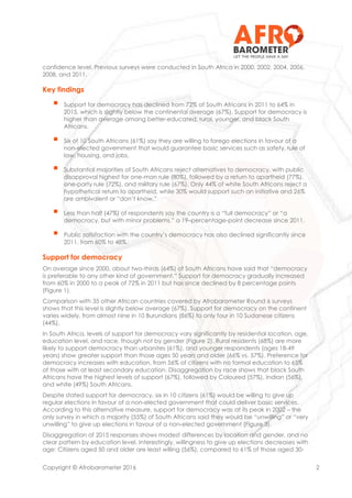 Copyright © Afrobarometer 2016 2
confidence level. Previous surveys were conducted in South Africa in 2000, 2002, 2004, 2006,
2008, and 2011.
Key findings
 Support for democracy has declined from 72% of South Africans in 2011 to 64% in
2015, which is slightly below the continental average (67%). Support for democracy is
higher than average among better-educated, rural, younger, and black South
Africans.
 Six of 10 South Africans (61%) say they are willing to forego elections in favour of a
non-elected government that would guarantee basic services such as safety, rule of
law, housing, and jobs.
 Substantial majorities of South Africans reject alternatives to democracy, with public
disapproval highest for one-man rule (80%), followed by a return to apartheid (77%),
one-party rule (72%), and military rule (67%). Only 44% of white South Africans reject a
hypothetical return to apartheid, while 30% would support such an initiative and 26%
are ambivalent or “don’t know.”
 Less than half (47%) of respondents say the country is a “full democracy” or “a
democracy, but with minor problems,” a 19–percentage-point decrease since 2011.
 Public satisfaction with the country’s democracy has also declined significantly since
2011, from 60% to 48%.
Support for democracy
On average since 2000, about two-thirds (64%) of South Africans have said that “democracy
is preferable to any other kind of government.” Support for democracy gradually increased
from 60% in 2000 to a peak of 72% in 2011 but has since declined by 8 percentage points
(Figure 1).
Comparison with 35 other African countries covered by Afrobarometer Round 6 surveys
shows that this level is slightly below average (67%). Support for democracy on the continent
varies widely, from almost nine in 10 Burundians (86%) to only four in 10 Sudanese citizens
(44%).
In South Africa, levels of support for democracy vary significantly by residential location, age,
education level, and race, though not by gender (Figure 2). Rural residents (68%) are more
likely to support democracy than urbanites (61%), and younger respondents (ages 18-49
years) show greater support than those ages 50 years and older (66% vs. 57%). Preference for
democracy increases with education, from 56% of citizens with no formal education to 65%
of those with at least secondary education. Disaggregation by race shows that black South
Africans have the highest levels of support (67%), followed by Coloured (57%), Indian (56%),
and white (49%) South Africans.
Despite stated support for democracy, six in 10 citizens (61%) would be willing to give up
regular elections in favour of a non-elected government that could deliver basic services.
According to this alternative measure, support for democracy was at its peak in 2002 – the
only survey in which a majority (55%) of South Africans said they would be “unwilling” or “very
unwilling” to give up elections in favour of a non-elected government (Figure 3).
Disaggregation of 2015 responses shows modest differences by location and gender, and no
clear pattern by education level. Interestingly, willingness to give up elections decreases with
age: Citizens aged 50 and older are least willing (56%), compared to 61% of those aged 30-
 