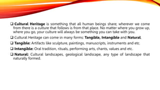  Cultural Heritage is something that all human beings share; wherever we come
from there is a culture that follows is from that place. No matter where you grow up,
where you go, your culture will always be something you can take with you.
 Cultural Heritage can come in many forms: Tangible, Intangible and Natural.
 Tangible: Artifacts like sculpture, paintings, manuscripts, instruments and etc.
 Intangible: Oral tradition, rituals, performing arts, chants, values and etc.
 Natural: Cultural landscapes, geological landscape, any type of landscape that
naturally formed.
 