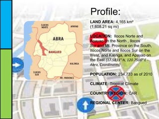 Profile:
LAND AREA: 4,165 km²
(1,608.21 sq mi)
LOCATION: Ilocos Norte and
Apayao on the North , Ilocos
Sur and Mt. Province on the South,
Ilocos Norte and Ilocos Sur on the
West, and Kalinga, and Apayao on
the East (17.5833° N, 120.7500° E -
Abra, Coordinates)
POPULATION: 234,733 as of 2010
CLIMATE: Tropical Climate
COUNTRY REGION: CAR
REGIONAL CENTER: Bangued
 