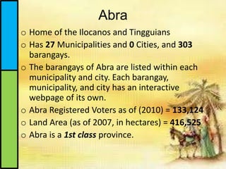 Abra
o Home of the Ilocanos and Tingguians
o Has 27 Municipalities and 0 Cities, and 303
barangays.
o The barangays of Abra are listed within each
municipality and city. Each barangay,
municipality, and city has an interactive
webpage of its own.
o Abra Registered Voters as of (2010) = 133,124
o Land Area (as of 2007, in hectares) = 416,525
o Abra is a 1st class province.
 