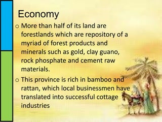 o More than half of its land are
forestlands which are repository of a
myriad of forest products and
minerals such as gold, clay guano,
rock phosphate and cement raw
materials.
o This province is rich in bamboo and
rattan, which local businessmen have
translated into successful cottage
industries
Economy
 