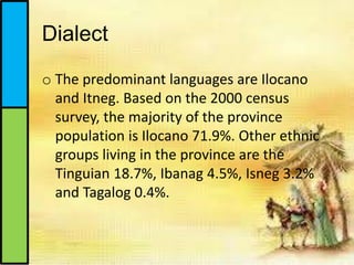 Dialect
o The predominant languages are Ilocano
and Itneg. Based on the 2000 census
survey, the majority of the province
population is Ilocano 71.9%. Other ethnic
groups living in the province are the
Tinguian 18.7%, Ibanag 4.5%, Isneg 3.2%
and Tagalog 0.4%.
 