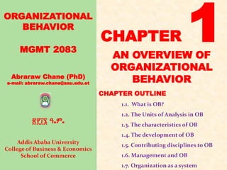 ORGANIZATIONAL
BEHAVIOR
MGMT 2083
Abraraw Chane (PhD)
e-mail: abraraw.chane@aau.edu.et
፳፻፲፮ ዓ.ም.
Addis Ababa University
College of Business & Economics
School of Commerce
CHAPTER OUTLINE
1.1. What is OB?
1.2. The Units of Analysis in OB
1.3. The characteristics of OB
1.4. The development of OB
1.5. Contributing disciplines to OB
1.6. Management and OB
1.7. Organization as a system
CHAPTER 1
AN OVERVIEW OF
ORGANIZATIONAL
BEHAVIOR
 