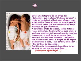 “  O ABRAÇO SALVADOR” Esta é uma fotografia de um artigo das «Selecções», que se chama “O abraço salvador” e relata um episódio da vida de duas gémeas, cujos primeiros dias foram passados em suas respectivas incubadoras, sendo que para uma delas não havia esperança de que sobrevivesse. A enfermeira chefe da unidade, contra todas as regras existentes, decidiu juntar as duas irmãs, e aquilo que aconteceu foi verdadeiramente espantoso e comovente: a bebé que se encontrava bem, abraçou a sua irmãzinha moribunda, conseguindo, com o calor do seu corpo, o milagre de lhe regular a temperatura e pulso, o que permitiu estabilizar o ritmo cardíaco da sua gémea... Aqui fica este testemunho da importância de um abraço e do bem que este pode fazer...  ...  já abraçaste alguém hoje? : ) 