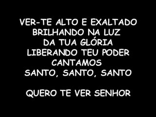 VER-TE ALTO E EXALTADO BRILHANDO NA LUZ  DA TUA GLÓRIA LIBERANDO TEU PODER CANTAMOS  SANTO, SANTO, SANTO QUERO TE VER SENHOR 