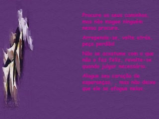 Procure os seus caminhos, mas não magoe ninguém nessa procura. Arrependa-se, volte atrás, peça perdão! Não se acostume com o que não o faz feliz, revolte-se quando julgar necessário. Alague seu coração de esperanças, , mas não deixe que ele se afogue nelas. 