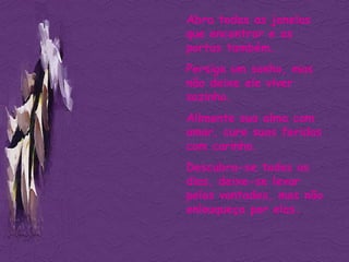 Abra todas as janelas que encontrar e as portas também.  Persiga um sonho, mas não deixe ele viver sozinho. Alimente sua alma com amor, cure suas feridas com carinho. Descubra-se todos os dias, deixe-se levar pelas vontades, mas não enlouqueça por elas. 