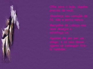 Olhe para o lado, alguém precisa de você. Abasteça seu coração de fé, não a perca nunca. Mergulhe de cabeça nos seus desejos e satisfaça-os. Agonize de dor por um amigo, e só saia dessa agonia se conseguir tirá-lo também. 