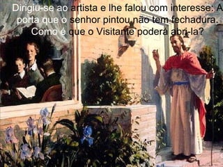 Dirigiu-se ao  artista e lhe falou com interesse: A  porta que o  senhor pintou não tem fechadura.  Como é  que o Visitante poderá abri-la? 