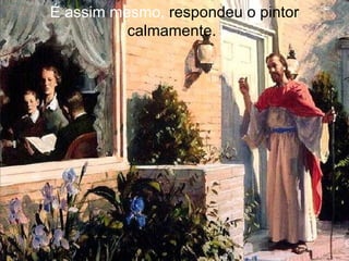 É assim mesmo,  respondeu o pintor calmamente.   