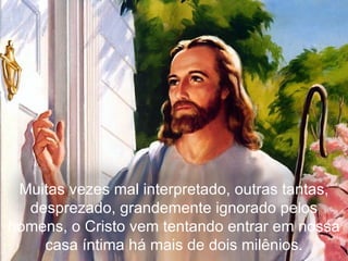 Muitas vezes mal interpretado, outras tantas, desprezado, grandemente ignorado pelos homens, o Cristo vem tentando entrar em nossa casa íntima há mais de dois milênios. 