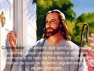 Conhecedor  do caminho que conduz à felicidade suprema, Jesus continua sendo a visita que permanece do lado de fora dos corações, na tentativa de ouvir se lá dentro alguém responde ao seu chamado. 