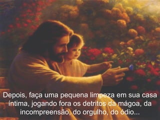 Depois, faça uma pequena limpeza em sua casa íntima, jogando fora os detritos da mágoa, da incompreensão, do orgulho, do ódio... 