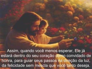 Assim, quando você menos esperar, Ele já estará dentro do seu coração como convidado de honra, para guiar seus passos na direção da luz, da felicidade sem mescla que você tanto deseja. 