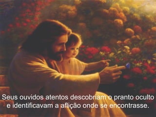 Seus ouvidos atentos descobriam o pranto oculto e identificavam a aflição onde se encontrasse. 