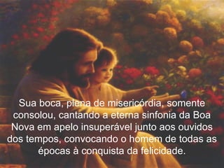 Sua boca, plena de misericórdia, somente consolou, cantando a eterna sinfonia da Boa Nova em apelo insuperável junto aos ouvidos dos tempos, convocando o homem de todas as épocas à conquista da felicidade. 