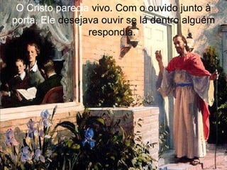 O Cristo parecia  vivo. Com o ouvido junto à  porta, Ele  desejava ouvir se lá dentro alguém respondia.  