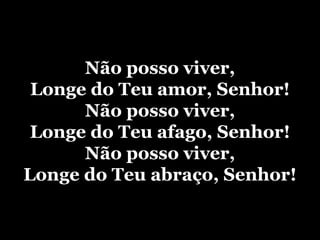 Não posso viver, Longe do Teu amor, Senhor! Não posso viver, Longe do Teu afago, Senhor! Não posso viver, Longe do Teu abraço, Senhor! 