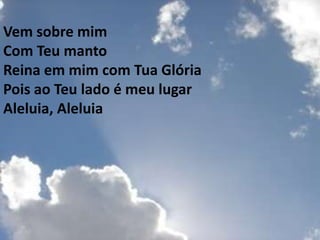 Vem sobre mim
Com Teu manto
Reina em mim com Tua Glória
Pois ao Teu lado é meu lugar
Aleluia, Aleluia
 