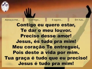 Abraça-me... Contigo... E agora... Em tua...
Contigo eu quero estar,
Te dar o meu louvor.
Preciso desse amor!
Jesus, és tudo pra mim!
Meu coração Te entreguei,
Pois deste a vida por mim.
Tua graça é tudo que eu preciso!
Jesus é tudo pra mim!
 