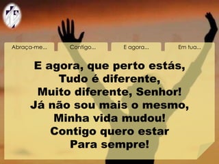 Abraça-me... Contigo... E agora... Em tua...
E agora, que perto estás,
Tudo é diferente,
Muito diferente, Senhor!
Já não sou mais o mesmo,
Minha vida mudou!
Contigo quero estar
Para sempre!
 