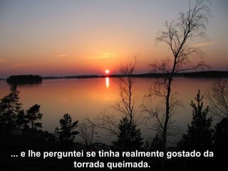 ... e lhe perguntei se tinha realmente gostado da torrada queimada. 