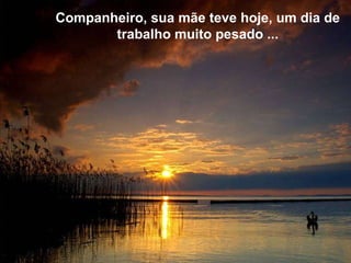 Companheiro, sua mãe teve hoje, um dia de trabalho muito pesado ... 