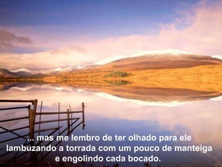 ... mas me lembro de ter olhado para ele lambuzando a torrada com um pouco de manteiga e engolindo cada bocado.  