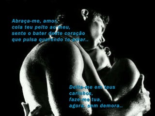 Abraça-me, amor, cola teu peito ao meu, sente o bater deste coração  que pulsa querendo te amar.. Deita-me em teus carinhos, faze-me tua,  agora, sem demora.. 