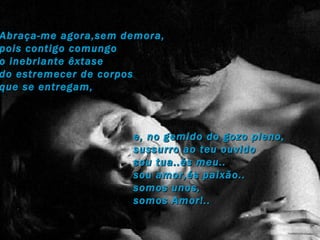 Abraça-me agora,sem demora,  pois contigo comungo  o inebriante êxtase  do estremecer de corpos  que se entregam,  e, no gemido do gozo pleno, sussurro ao teu ouvido sou tua..és meu.. sou amor,és paixão.. somos unos, somos Amor!.. 