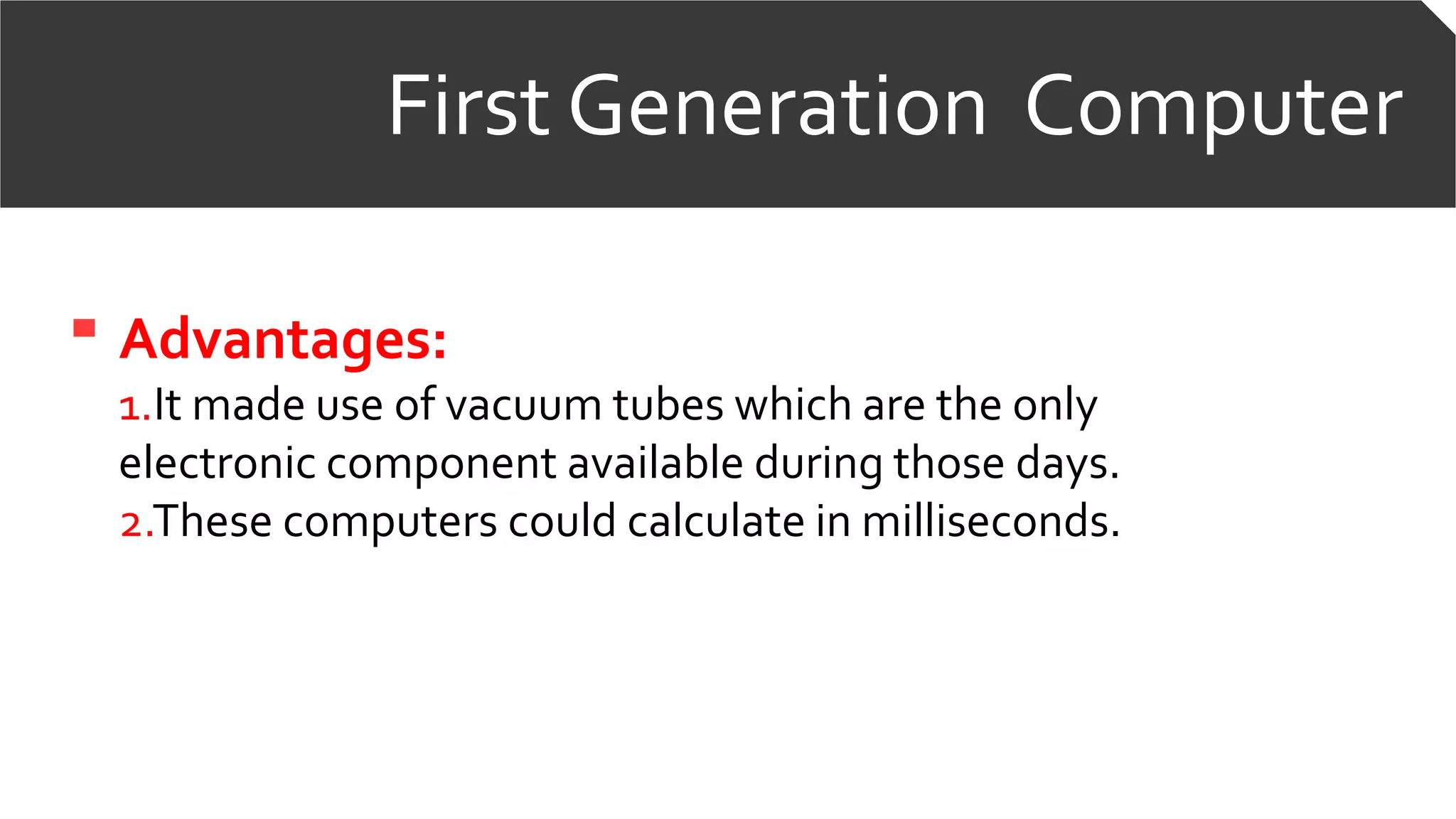 First Generation Computer
Advantages:
1.It made use of vacuum tubes which are the only
electronic component available during those days.
2.These computers could calculate in milliseconds.
 